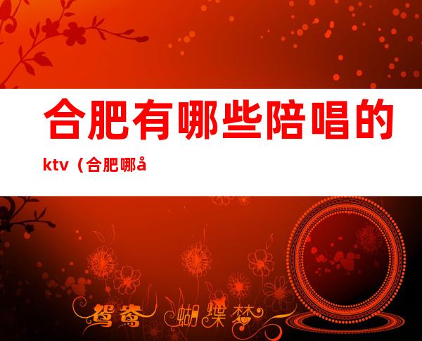 合肥有哪些陪唱的ktv（合肥哪家ktv有陪唱的）