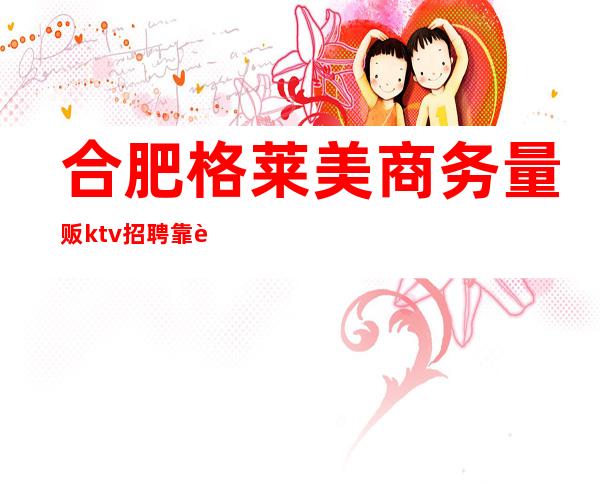 合肥格莱美商务量贩ktv招聘靠谱吗（格莱美量贩式KTV怎么样）