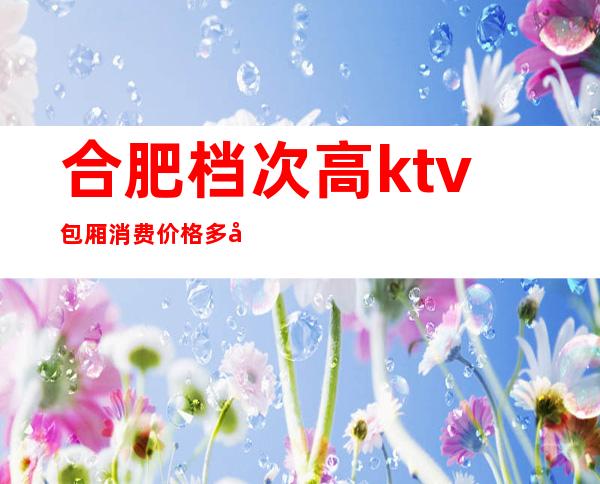 合肥档次高ktv包厢消费价格多少-合肥高端夜场KTV真空场排名攻略