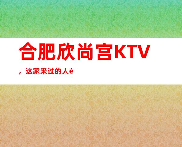 合肥欣尚宫KTV，这家来过的人都说非常好