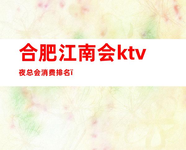 合肥江南会ktv夜总会消费排名（合肥最好的ktv夜总会）