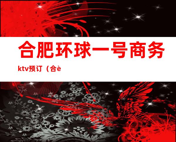 合肥环球一号商务ktv预订（合肥商务KTV预订）