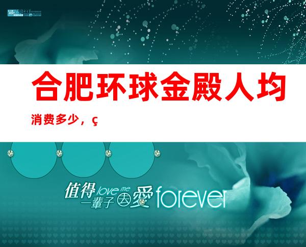 合肥环球金殿人均消费多少，环球金殿有没有畅饮活动？