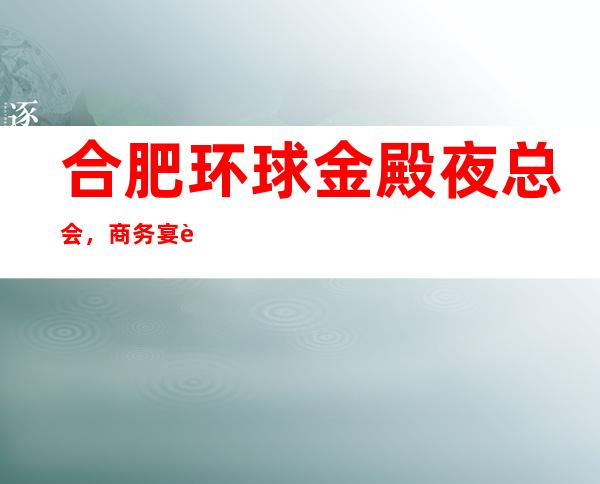 合肥环球金殿夜总会，商务宴请接待客户选择