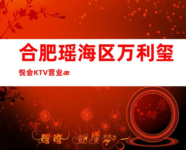 合肥瑶海区万利玺悦会KTV营业时间，酒水包厢价格消费表。