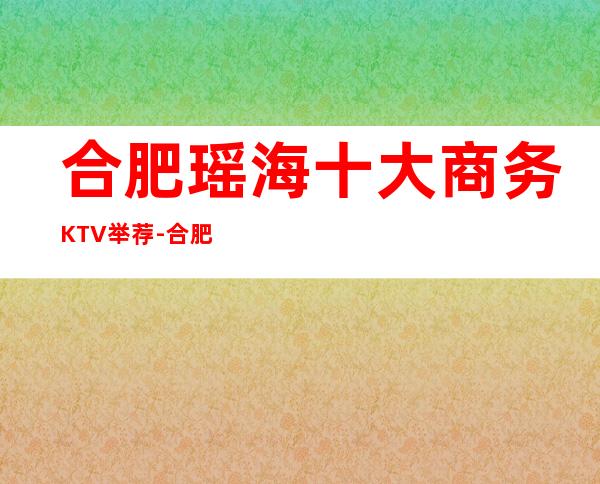 合肥瑶海十大商务KTV举荐-合肥瑶海商务KTV哪家 – 合肥蜀山商务KTV