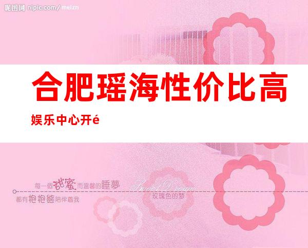 合肥瑶海性价比高娱乐中心开门营业了吗 – 合肥瑶海商务KTV