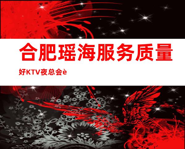 合肥瑶海服务质量好KTV夜总会订房有优惠吗 – 合肥瑶海商务KTV