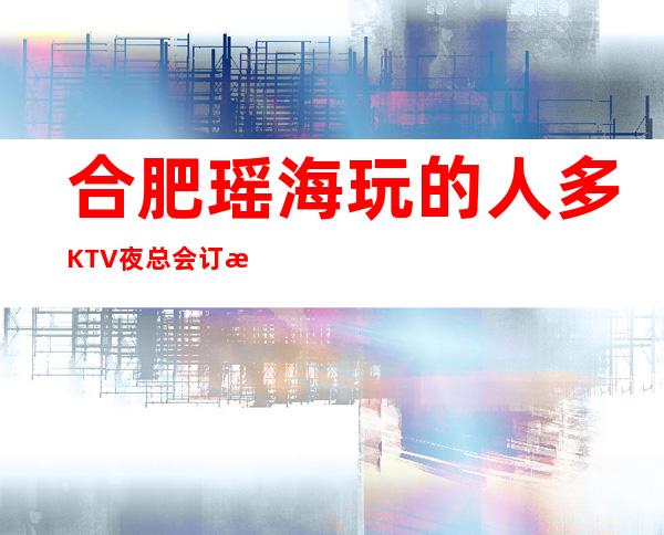 合肥瑶海玩的人多KTV夜总会订房有优惠吗 – 合肥瑶海商务KTV