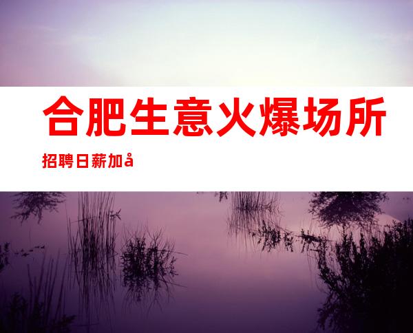 合肥生意火爆场所招聘 日薪 加入我们，我们是你最坚强的后盾