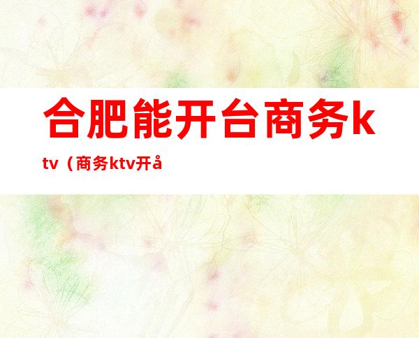 合肥能开台商务ktv（商务ktv开台费）