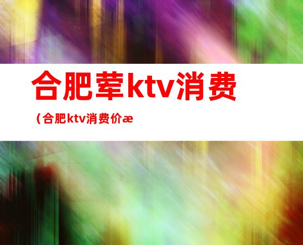 合肥荤ktv消费（合肥ktv消费价格）