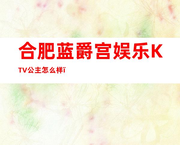 合肥蓝爵宫娱乐KTV公主怎么样，包厢酒水消费价格表。