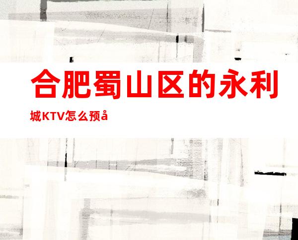 合肥蜀山区的永利城KTV怎么预定，包厢消费贵吗？