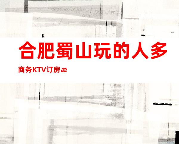 合肥蜀山玩的人多商务KTV订房有优惠吗 – 合肥蜀山商务KTV