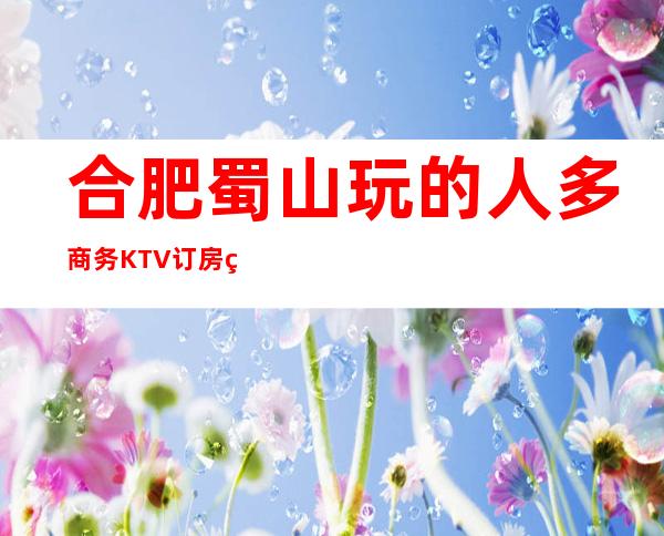 合肥蜀山玩的人多商务KTV订房电话是多少 – 合肥蜀山商务KTV