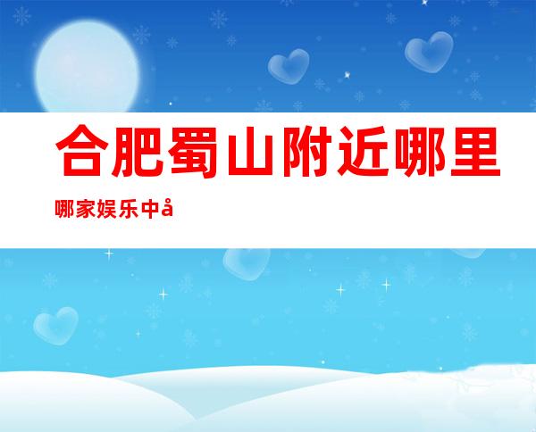 合肥蜀山附近哪里哪家娱乐中心经理联系方式是多少 – 合肥蜀山商务KTV