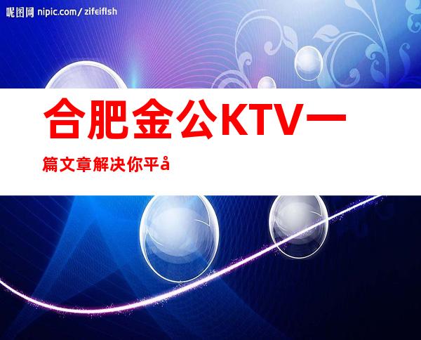 合肥金公KTV一篇文章解决你平平无奇的夜晚