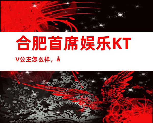 合肥首席娱乐KTV公主怎么样，包厢酒水消费价格表。