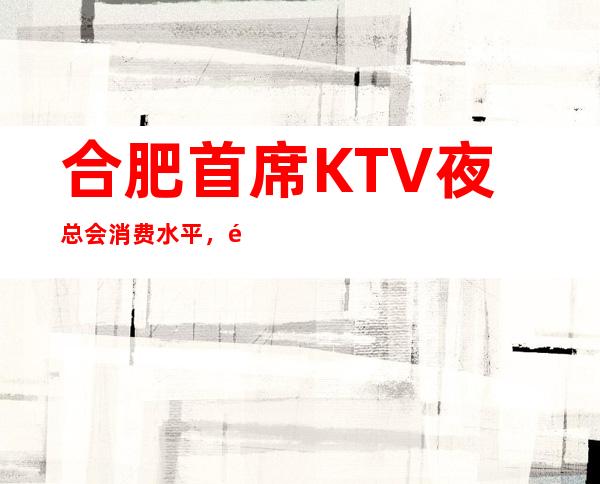 合肥首席KTV夜总会消费水平，首席是商务的吗。