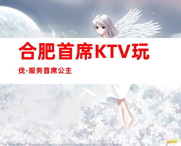 合肥首席KTV玩伐-服务/首席公主怎么消费？