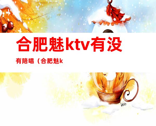 合肥魅ktv有没有陪唱（合肥魅ktv消费价格表）