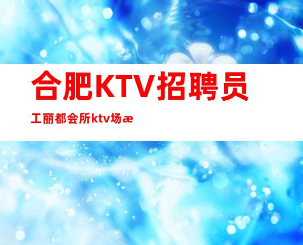 合肥KTV招聘员工丽都会所ktv场所高素质客户