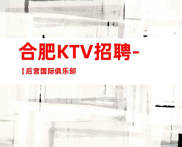 合肥KTV招聘-【后宫国际俱乐部保证上班·10·】