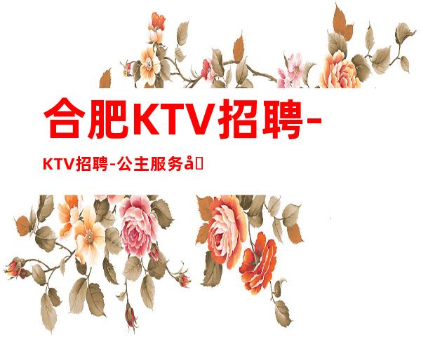 合肥KTV招聘-KTV招聘-公主服务员【提供住宿-报销车费】