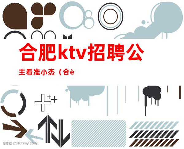 合肥ktv招聘公主看准小杰（合肥KTV招聘公主认可小杰）