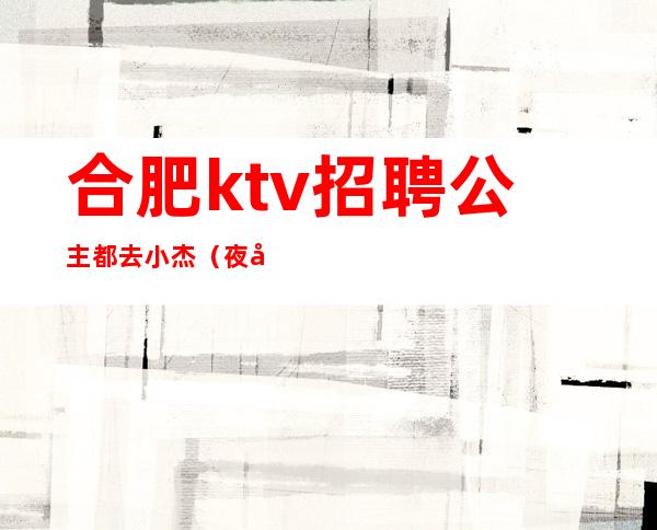 合肥ktv招聘公主都去小杰（夜场公主招聘就选合肥小 杰正规）