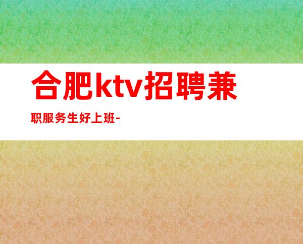 合肥ktv招聘兼职服务生好上班-当天安排住宿休息