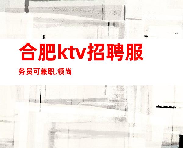 合肥ktv招聘服务员可兼职,领尚ktv直招生意稳定不愁上班  如