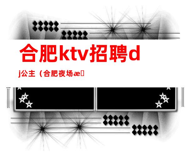 合肥ktv招聘dj公主（合肥夜场招聘dj公主咨询小杰）