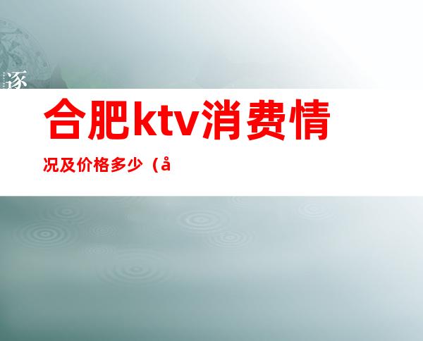 合肥ktv消费情况及价格多少（合肥ktv预订）