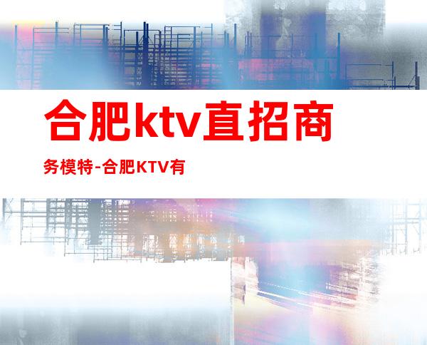 合肥ktv直招商务模特-合肥KTV 有好点的招聘的么?