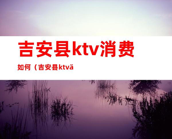 吉安县ktv消费如何（吉安县ktv价格）