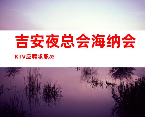 吉安夜总会海纳会KTV应聘求职招聘员工服务员好上班