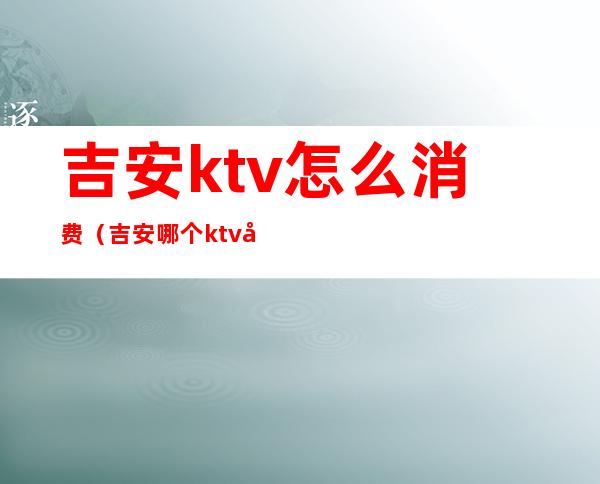 吉安ktv怎么消费（吉安哪个ktv好玩）