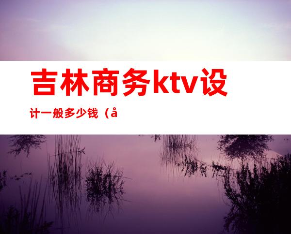 吉林商务ktv设计一般多少钱（吉林市ktv出台价格）