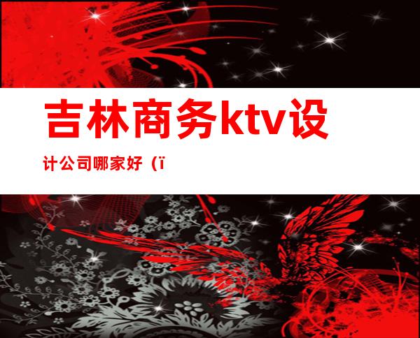 吉林商务ktv设计公司哪家好（）