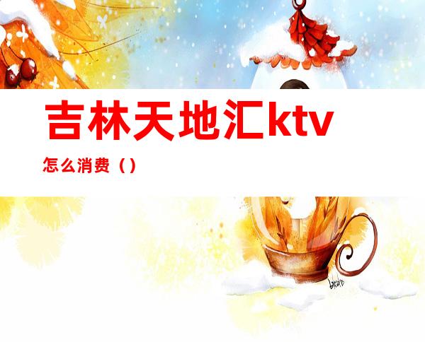 吉林天地汇ktv怎么消费（）