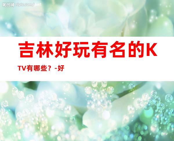 吉林好玩有名的KTV有哪些？-好玩的好玩有名的KTV有哪些？ – 嘉兴南湖商务KTV