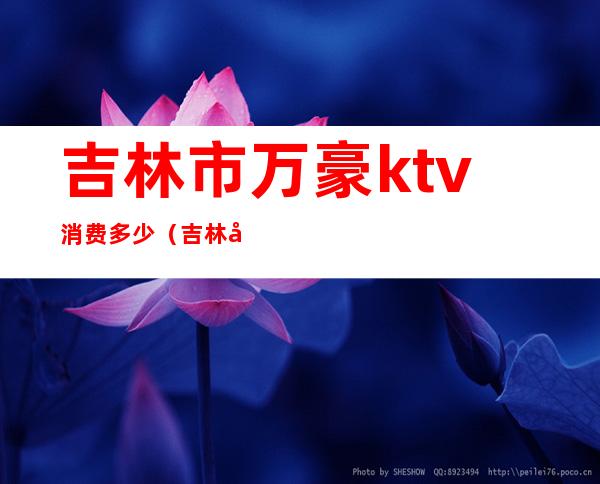 吉林市万豪ktv消费多少（吉林市万豪ktv坐台怎么样）