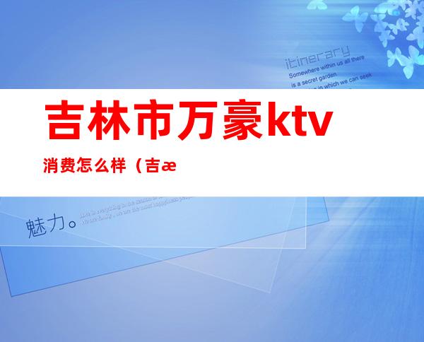 吉林市万豪ktv消费怎么样（吉林万豪音乐会所电话号码）