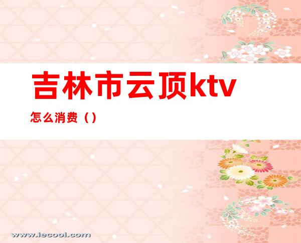 吉林市云顶ktv怎么消费（）