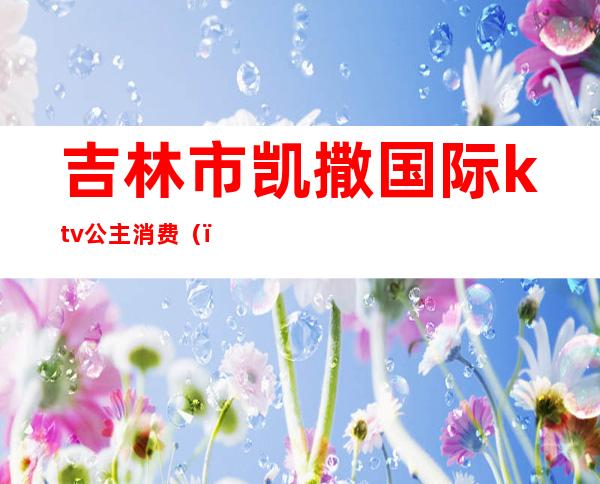 吉林市凯撒国际ktv公主消费（）