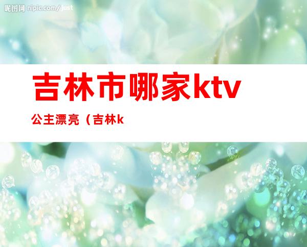 吉林市哪家ktv公主漂亮（吉林ktv公主招聘）