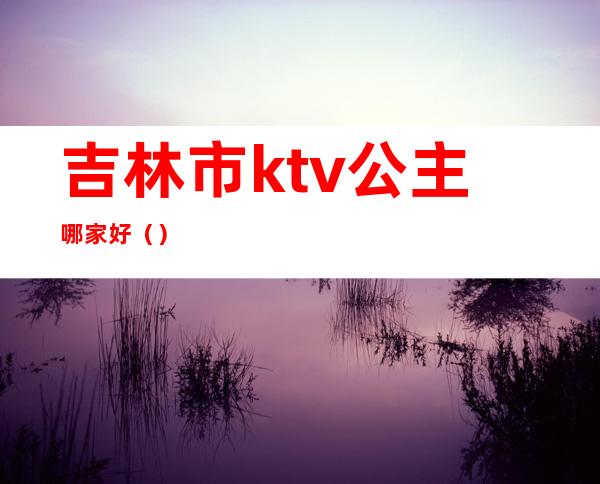 吉林市ktv公主哪家好（）