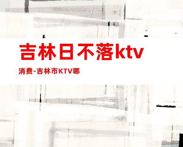 吉林日不落ktv消费-吉林市KTV哪家好？